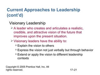 Copyright © 2005 Prentice Hall, Inc. All
rights reserved. 17–21
Current Approaches to Leadership
(cont’d)
• Visionary Leadership
A leader who creates and articulates a realistic,
credible, and attractive vision of the future that
improves upon the present situation.
Visionary leaders have the ability to:
 Explain the vision to others
 Express the vision not just verbally but through behavior
 Extend or apply the vision to different leadership
contexts
 