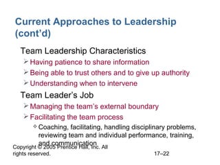Copyright © 2005 Prentice Hall, Inc. All
rights reserved. 17–22
Current Approaches to Leadership
(cont’d)
• Team Leadership Characteristics
Having patience to share information
Being able to trust others and to give up authority
Understanding when to intervene
• Team Leader’s Job
Managing the team’s external boundary
Facilitating the team process
 Coaching, facilitating, handling disciplinary problems,
reviewing team and individual performance, training,
and communication
 
