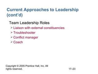 Copyright © 2005 Prentice Hall, Inc. All
rights reserved. 17–23
Current Approaches to Leadership
(cont’d)
• Team Leadership Roles
Liaison with external constituencies
Troubleshooter
Conflict manager
Coach
 