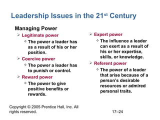 Copyright © 2005 Prentice Hall, Inc. All
rights reserved. 17–24
Leadership Issues in the 21st
Century
• Managing Power
 Legitimate power
 The power a leader has
as a result of his or her
position.
 Coercive power
 The power a leader has
to punish or control.
 Reward power
 The power to give
positive benefits or
rewards.
 Expert power
 The influence a leader
can exert as a result of
his or her expertise,
skills, or knowledge.
 Referent power
 The power of a leader
that arise because of a
person’s desirable
resources or admired
personal traits.
 