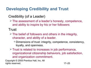 Copyright © 2005 Prentice Hall, Inc. All
rights reserved. 17–25
Developing Credibility and Trust
• Credibility (of a Leader)
The assessment of a leader’s honesty, competence,
and ability to inspire by his or her followers
• Trust
The belief of followers and others in the integrity,
character, and ability of a leader.
 Dimensions of trust: integrity, competence, consistency,
loyalty, and openness.
Trust is related to increases in job performance,
organizational citizenship behaviors, job satisfaction,
and organization commitment.
 