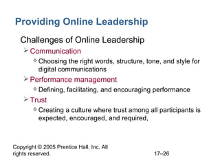 Copyright © 2005 Prentice Hall, Inc. All
rights reserved. 17–26
Providing Online Leadership
• Challenges of Online Leadership
Communication
 Choosing the right words, structure, tone, and style for
digital communications
Performance management
 Defining, facilitating, and encouraging performance
Trust
 Creating a culture where trust among all participants is
expected, encouraged, and required,
 