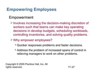 Copyright © 2005 Prentice Hall, Inc. All
rights reserved. 17–27
Empowering Employees
• Empowerment
Involves increasing the decision-making discretion of
workers such that teams can make key operating
decisions in develop budgets, scheduling workloads,
controlling inventories, and solving quality problems.
Why empower employees?
 Quicker responses problems and faster decisions.
 Address the problem of increased spans of control in
relieving managers to work on other problems.
 