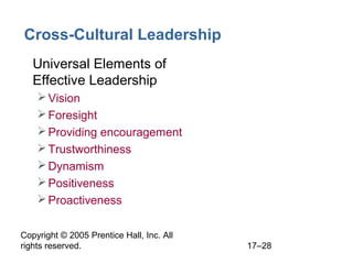 Copyright © 2005 Prentice Hall, Inc. All
rights reserved. 17–28
Cross-Cultural Leadership
• Universal Elements of
Effective Leadership
Vision
Foresight
Providing encouragement
Trustworthiness
Dynamism
Positiveness
Proactiveness
 
