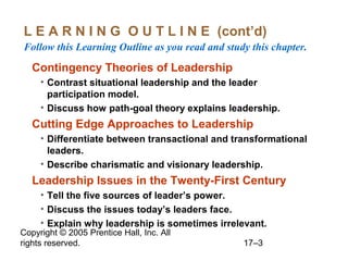 Copyright © 2005 Prentice Hall, Inc. All
rights reserved. 17–3
L E A R N I N G O U T L I N E (cont’d)
Follow this Learning Outline as you read and study this chapter.
Contingency Theories of Leadership
• Contrast situational leadership and the leader
participation model.
• Discuss how path-goal theory explains leadership.
Cutting Edge Approaches to Leadership
• Differentiate between transactional and transformational
leaders.
• Describe charismatic and visionary leadership.
Leadership Issues in the Twenty-First Century
• Tell the five sources of leader’s power.
• Discuss the issues today’s leaders face.
• Explain why leadership is sometimes irrelevant.
 