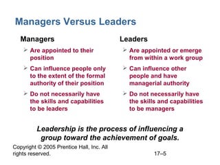 Copyright © 2005 Prentice Hall, Inc. All
rights reserved. 17–5
Managers Versus Leaders
• Managers
 Are appointed to their
position
 Can influence people only
to the extent of the formal
authority of their position
 Do not necessarily have
the skills and capabilities
to be leaders
• Leaders
 Are appointed or emerge
from within a work group
 Can influence other
people and have
managerial authority
 Do not necessarily have
the skills and capabilities
to be managers
Leadership is the process of influencing a
group toward the achievement of goals.
 