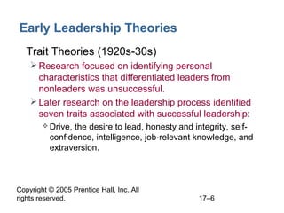 Copyright © 2005 Prentice Hall, Inc. All
rights reserved. 17–6
Early Leadership Theories
• Trait Theories (1920s-30s)
Research focused on identifying personal
characteristics that differentiated leaders from
nonleaders was unsuccessful.
Later research on the leadership process identified
seven traits associated with successful leadership:
 Drive, the desire to lead, honesty and integrity, self-
confidence, intelligence, job-relevant knowledge, and
extraversion.
 