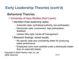 Copyright © 2005 Prentice Hall, Inc. All
rights reserved. 17–7
Early Leadership Theories (cont’d)
• Behavioral Theories
University of Iowa Studies (Kurt Lewin)
 Identified three leadership styles:
– Autocratic style: centralized authority, low participation
– Democratic style: involvement, high participation,
feedback
– Laissez faire style: hands-off management
 Research findings: mixed results
– No specific style was consistently better for producing
better performance
– Employees were more satisfied under a democratic leader
than an autocratic leader.
 