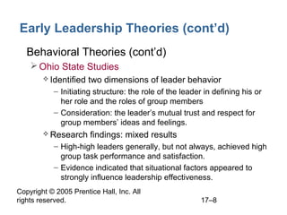 Copyright © 2005 Prentice Hall, Inc. All
rights reserved. 17–8
Early Leadership Theories (cont’d)
• Behavioral Theories (cont’d)
Ohio State Studies
 Identified two dimensions of leader behavior
– Initiating structure: the role of the leader in defining his or
her role and the roles of group members
– Consideration: the leader’s mutual trust and respect for
group members’ ideas and feelings.
 Research findings: mixed results
– High-high leaders generally, but not always, achieved high
group task performance and satisfaction.
– Evidence indicated that situational factors appeared to
strongly influence leadership effectiveness.
 