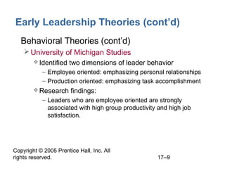 Copyright © 2005 Prentice Hall, Inc. All
rights reserved. 17–9
Early Leadership Theories (cont’d)
• Behavioral Theories (cont’d)
University of Michigan Studies
 Identified two dimensions of leader behavior
– Employee oriented: emphasizing personal relationships
– Production oriented: emphasizing task accomplishment
 Research findings:
– Leaders who are employee oriented are strongly
associated with high group productivity and high job
satisfaction.
 