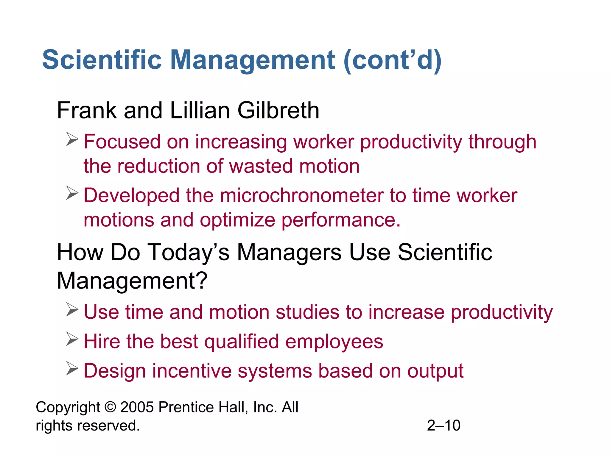 Copyright © 2005 Prentice Hall, Inc. All
rights reserved. 2–10
Scientific Management (cont’d)
• Frank and Lillian Gilbreth
Focused on increasing worker productivity through
the reduction of wasted motion
Developed the microchronometer to time worker
motions and optimize performance.
• How Do Today’s Managers Use Scientific
Management?
Use time and motion studies to increase productivity
Hire the best qualified employees
Design incentive systems based on output
 