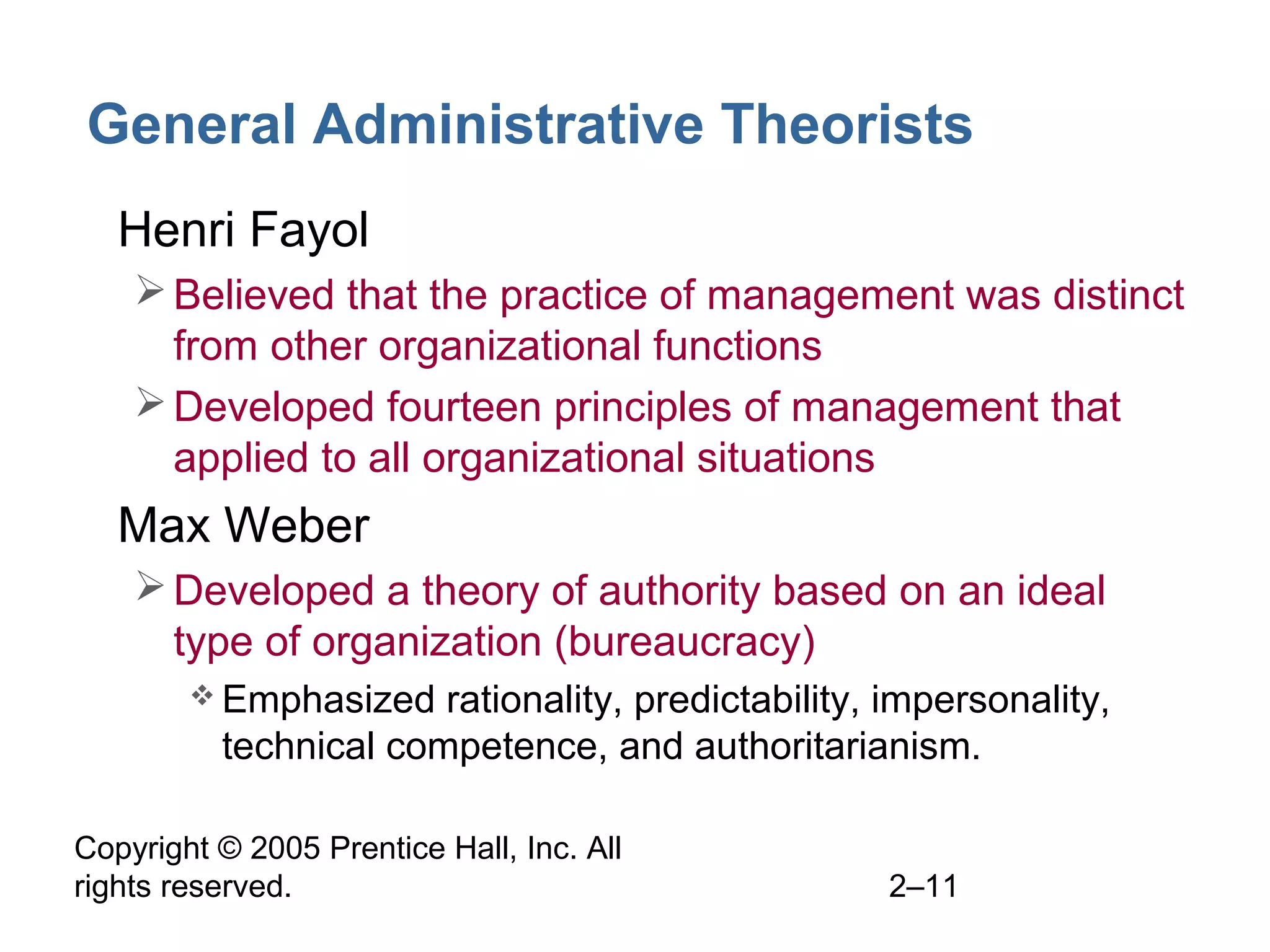 Copyright © 2005 Prentice Hall, Inc. All
rights reserved. 2–11
General Administrative Theorists
• Henri Fayol
Believed that the practice of management was distinct
from other organizational functions
Developed fourteen principles of management that
applied to all organizational situations
• Max Weber
Developed a theory of authority based on an ideal
type of organization (bureaucracy)
 Emphasized rationality, predictability, impersonality,
technical competence, and authoritarianism.
 