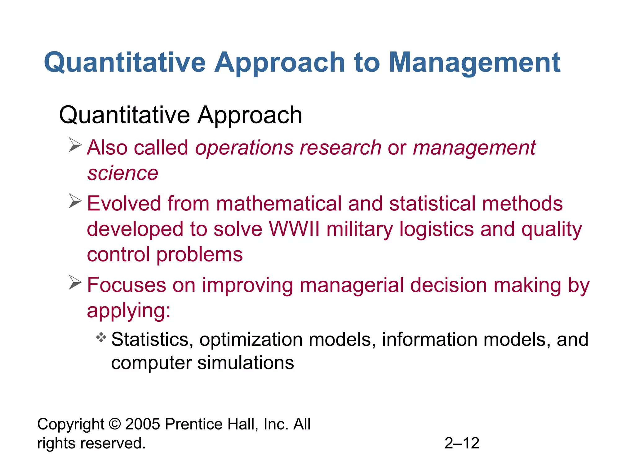 Copyright © 2005 Prentice Hall, Inc. All
rights reserved. 2–12
Quantitative Approach to Management
• Quantitative Approach
Also called operations research or management
science
Evolved from mathematical and statistical methods
developed to solve WWII military logistics and quality
control problems
Focuses on improving managerial decision making by
applying:
 Statistics, optimization models, information models, and
computer simulations
 