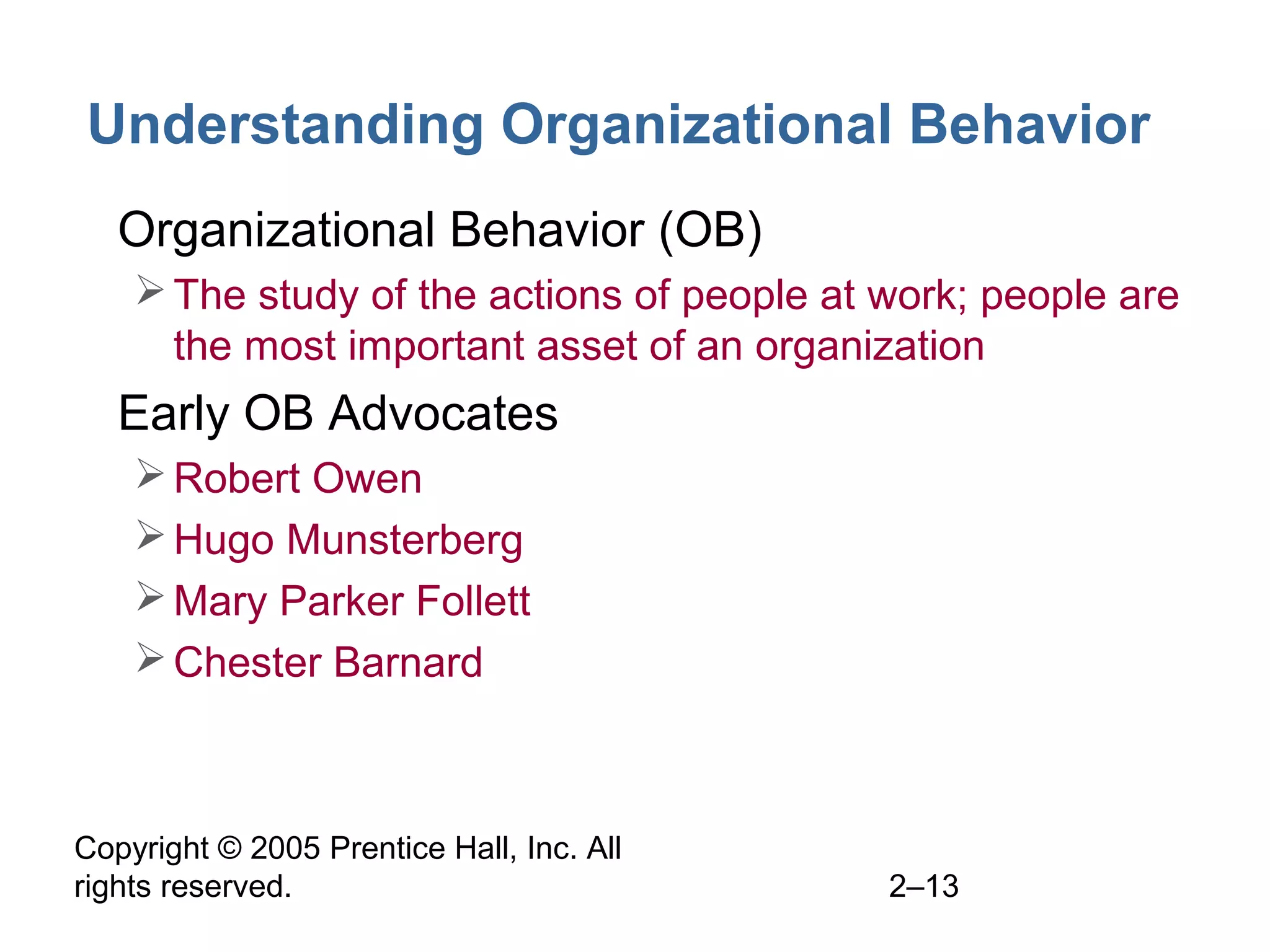 Copyright © 2005 Prentice Hall, Inc. All
rights reserved. 2–13
Understanding Organizational Behavior
• Organizational Behavior (OB)
The study of the actions of people at work; people are
the most important asset of an organization
• Early OB Advocates
Robert Owen
Hugo Munsterberg
Mary Parker Follett
Chester Barnard
 