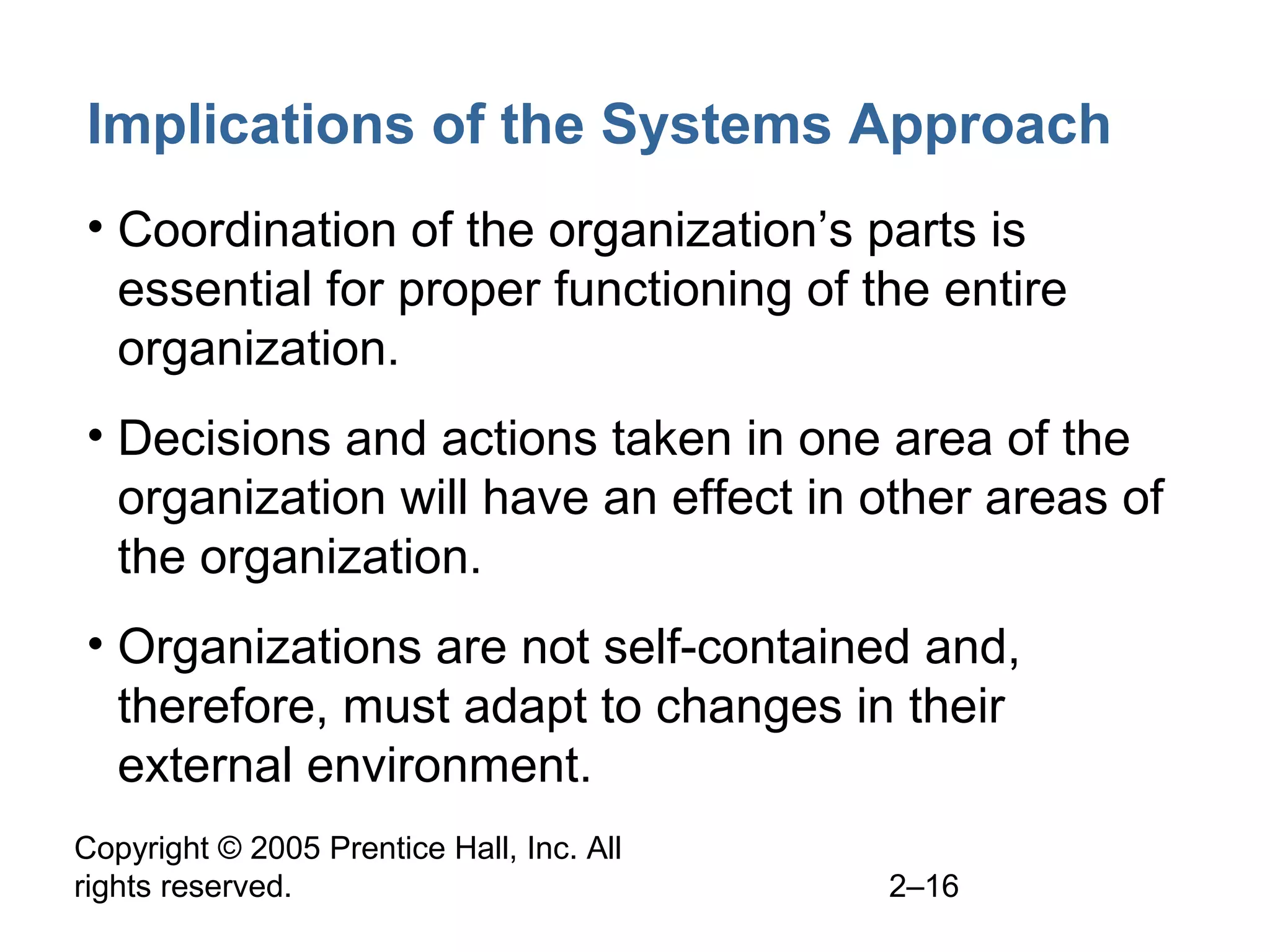 Copyright © 2005 Prentice Hall, Inc. All
rights reserved. 2–16
Implications of the Systems Approach
• Coordination of the organization’s parts is
essential for proper functioning of the entire
organization.
• Decisions and actions taken in one area of the
organization will have an effect in other areas of
the organization.
• Organizations are not self-contained and,
therefore, must adapt to changes in their
external environment.
 