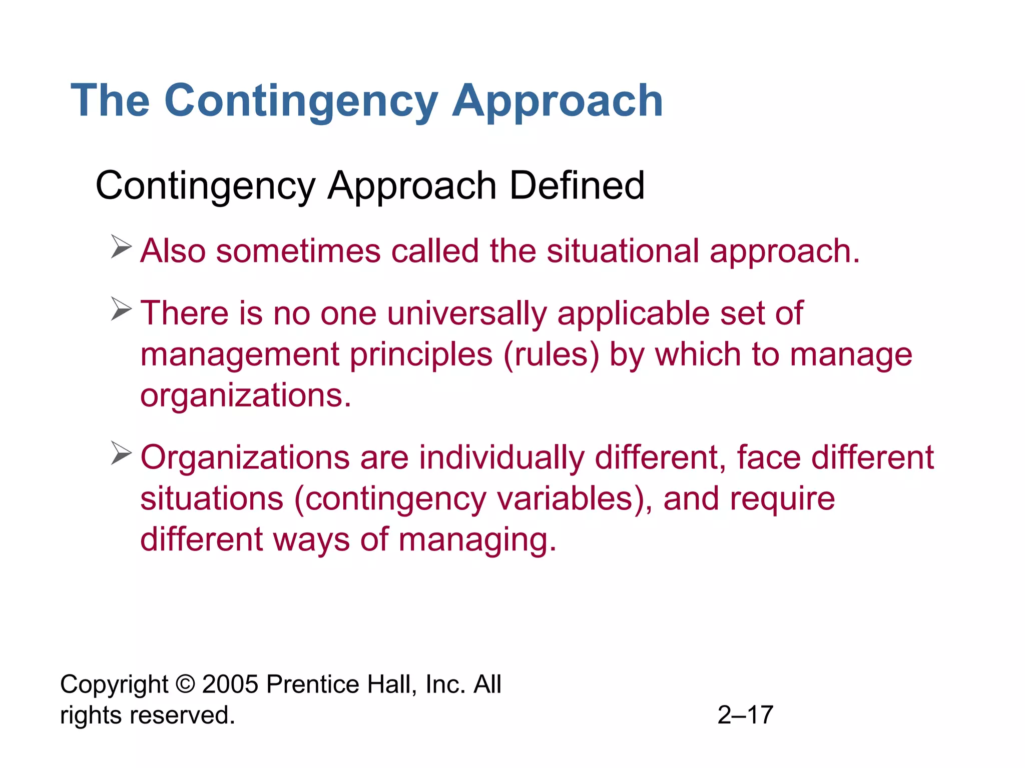 Copyright © 2005 Prentice Hall, Inc. All
rights reserved. 2–17
The Contingency Approach
• Contingency Approach Defined
Also sometimes called the situational approach.
There is no one universally applicable set of
management principles (rules) by which to manage
organizations.
Organizations are individually different, face different
situations (contingency variables), and require
different ways of managing.
 