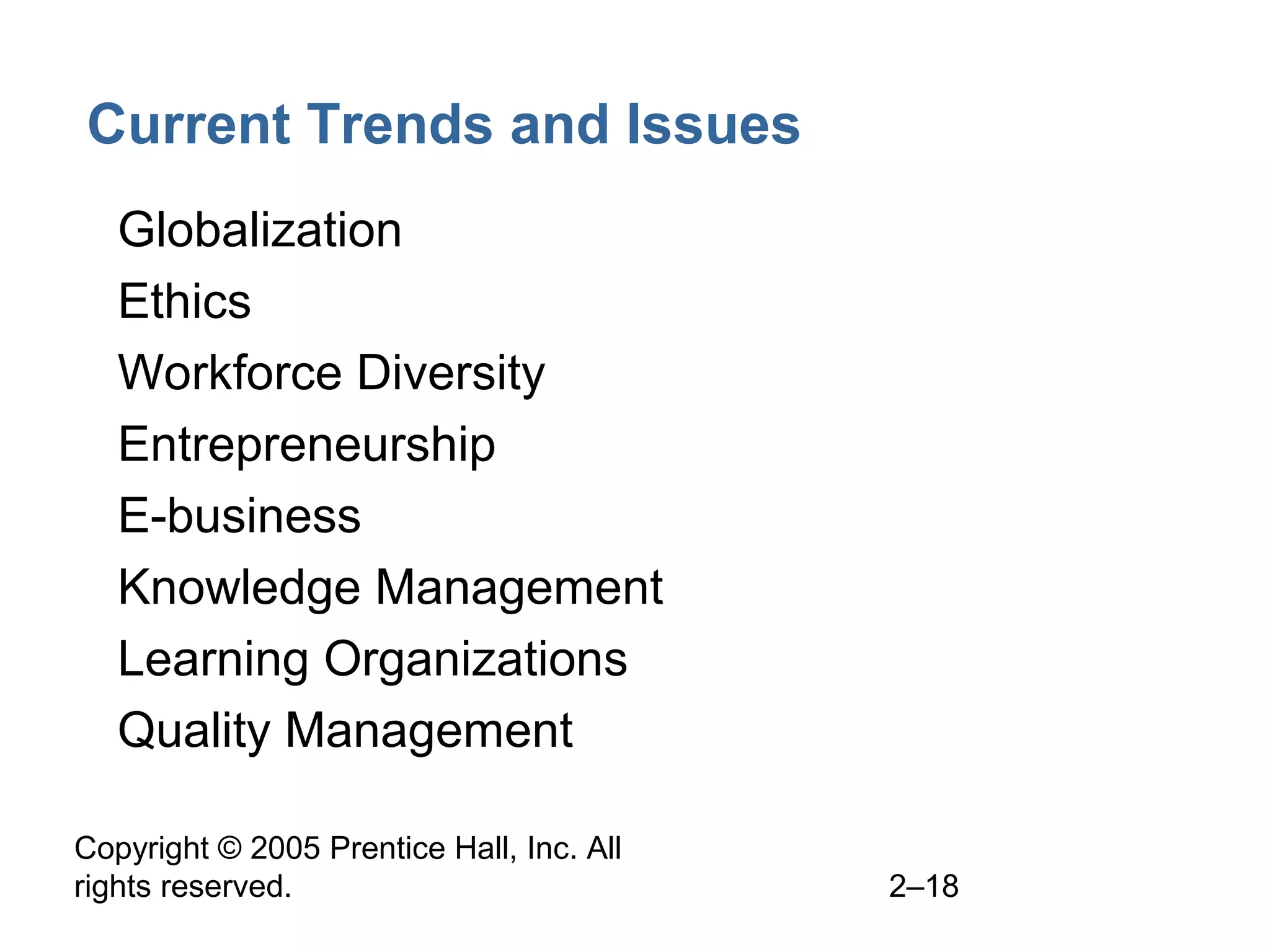 Copyright © 2005 Prentice Hall, Inc. All
rights reserved. 2–18
Current Trends and Issues
• Globalization
• Ethics
• Workforce Diversity
• Entrepreneurship
• E-business
• Knowledge Management
• Learning Organizations
• Quality Management
 