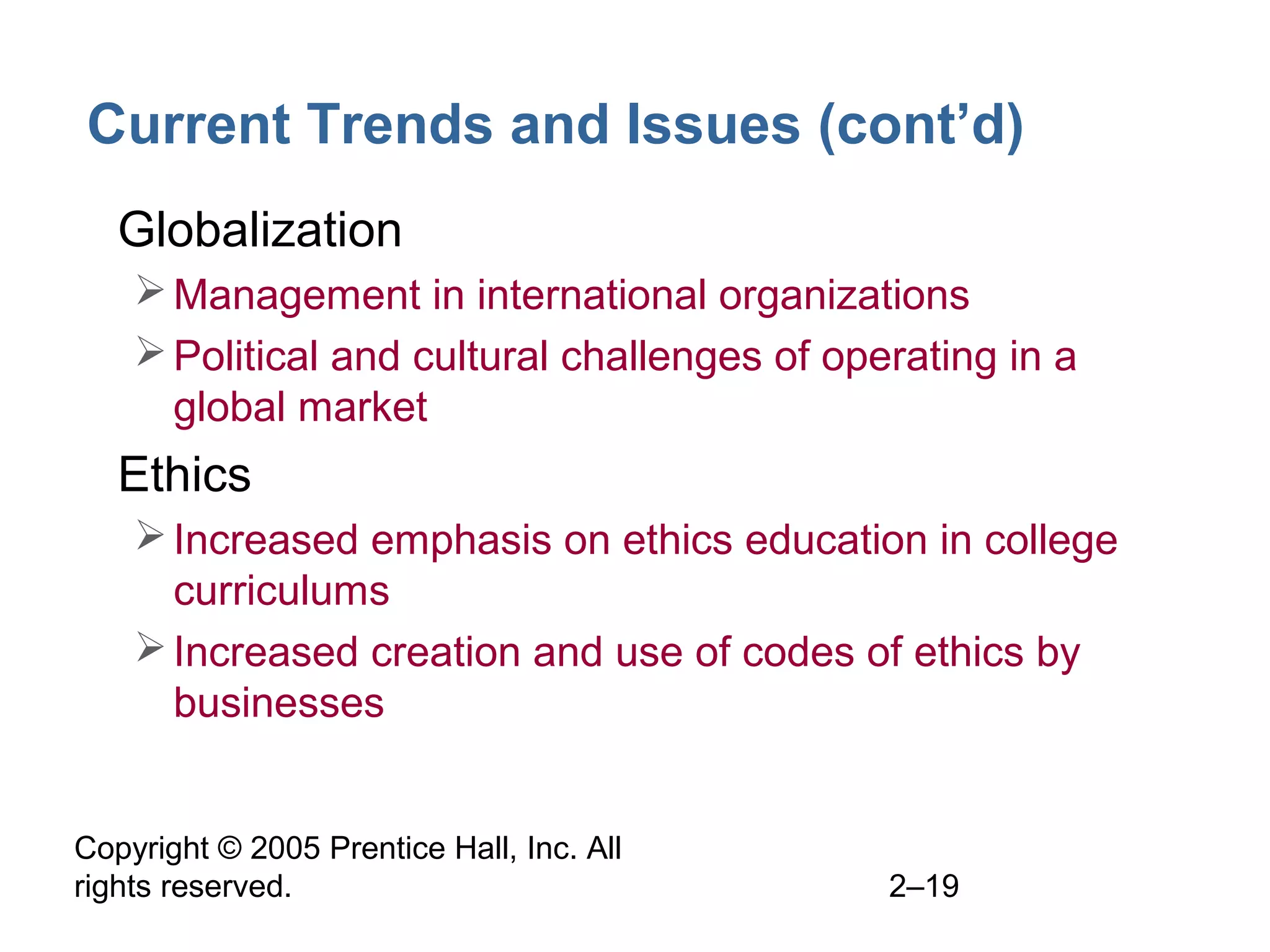 Copyright © 2005 Prentice Hall, Inc. All
rights reserved. 2–19
Current Trends and Issues (cont’d)
• Globalization
Management in international organizations
Political and cultural challenges of operating in a
global market
• Ethics
Increased emphasis on ethics education in college
curriculums
Increased creation and use of codes of ethics by
businesses
 