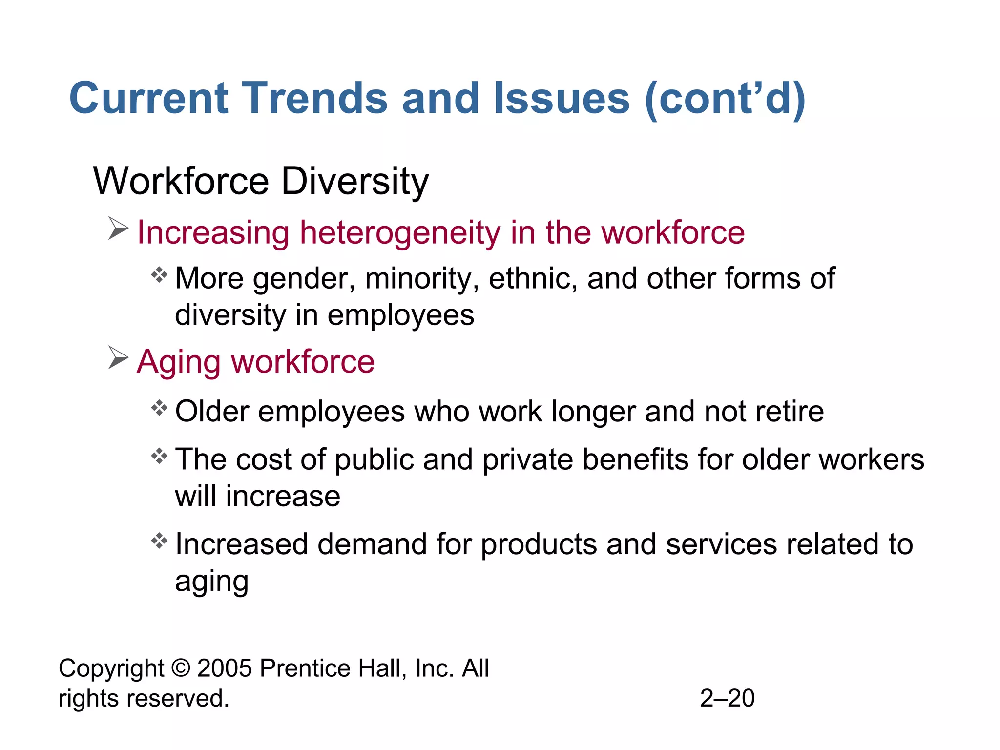Copyright © 2005 Prentice Hall, Inc. All
rights reserved. 2–20
Current Trends and Issues (cont’d)
• Workforce Diversity
Increasing heterogeneity in the workforce
 More gender, minority, ethnic, and other forms of
diversity in employees
Aging workforce
 Older employees who work longer and not retire
 The cost of public and private benefits for older workers
will increase
 Increased demand for products and services related to
aging
 
