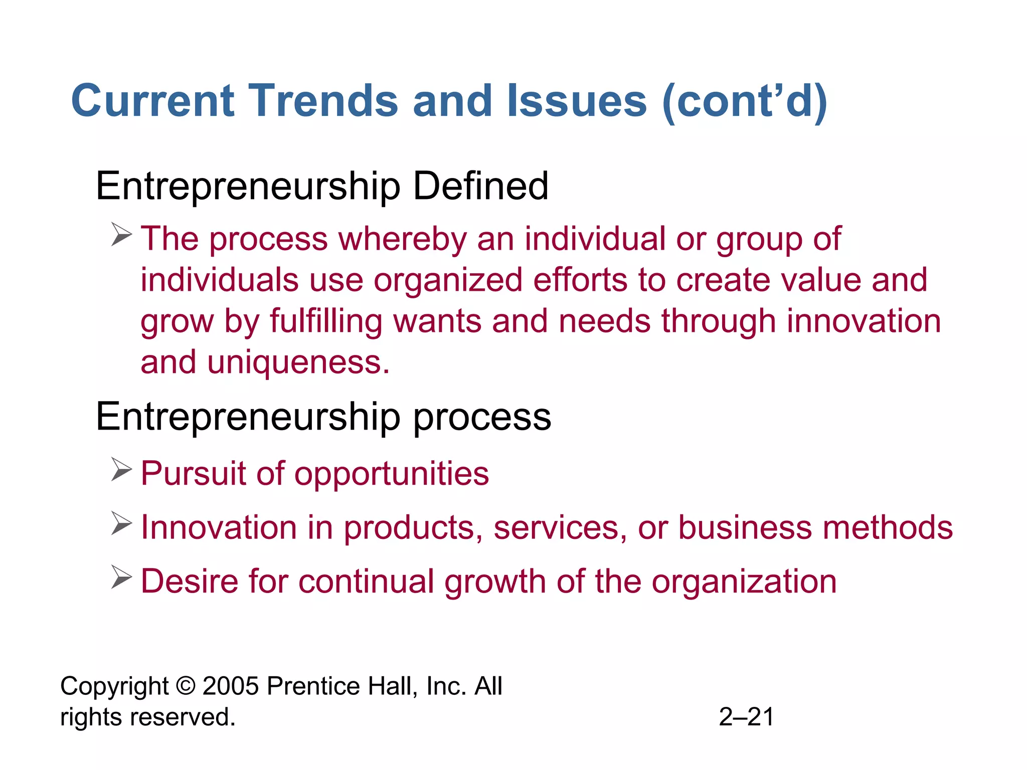 Copyright © 2005 Prentice Hall, Inc. All
rights reserved. 2–21
Current Trends and Issues (cont’d)
• Entrepreneurship Defined
The process whereby an individual or group of
individuals use organized efforts to create value and
grow by fulfilling wants and needs through innovation
and uniqueness.
• Entrepreneurship process
Pursuit of opportunities
Innovation in products, services, or business methods
Desire for continual growth of the organization
 