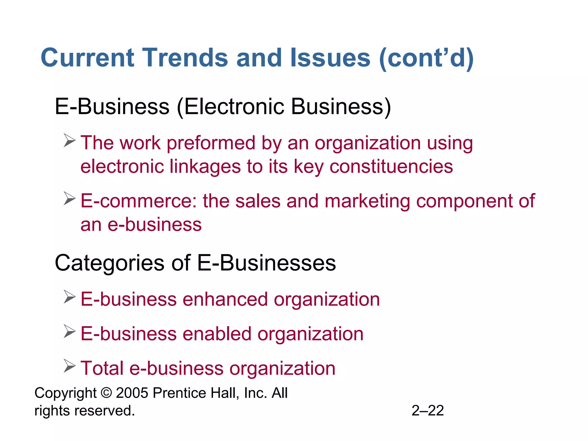 Copyright © 2005 Prentice Hall, Inc. All
rights reserved. 2–22
Current Trends and Issues (cont’d)
• E-Business (Electronic Business)
The work preformed by an organization using
electronic linkages to its key constituencies
E-commerce: the sales and marketing component of
an e-business
• Categories of E-Businesses
E-business enhanced organization
E-business enabled organization
Total e-business organization
 