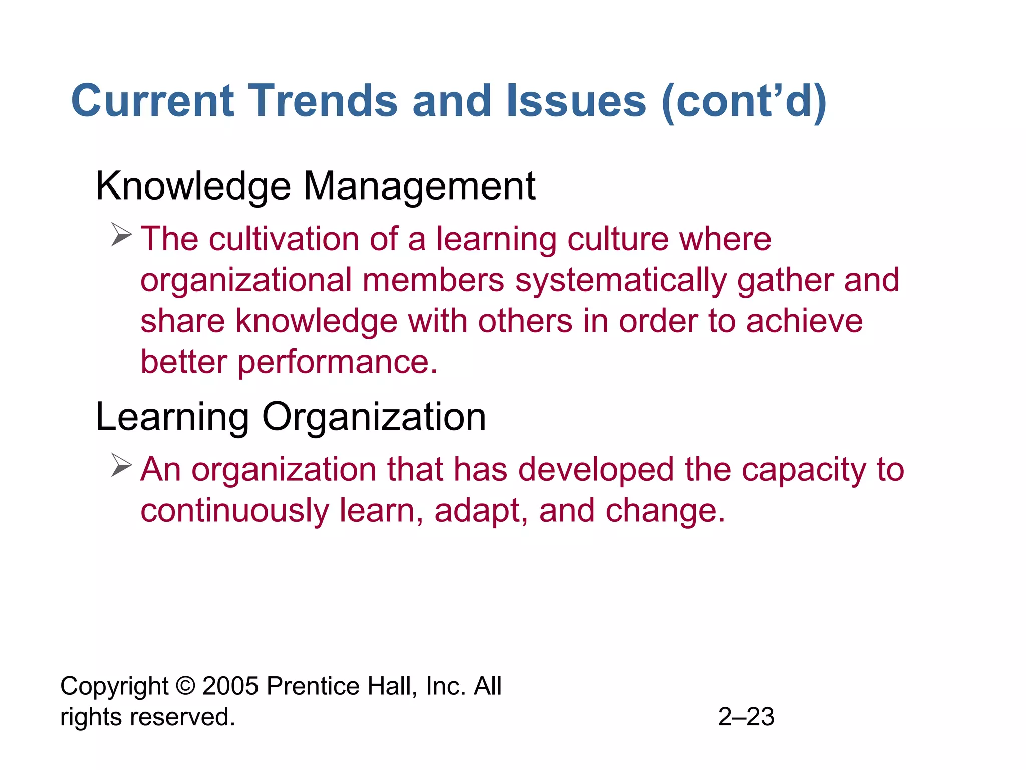 Copyright © 2005 Prentice Hall, Inc. All
rights reserved. 2–23
Current Trends and Issues (cont’d)
• Knowledge Management
The cultivation of a learning culture where
organizational members systematically gather and
share knowledge with others in order to achieve
better performance.
• Learning Organization
An organization that has developed the capacity to
continuously learn, adapt, and change.
 