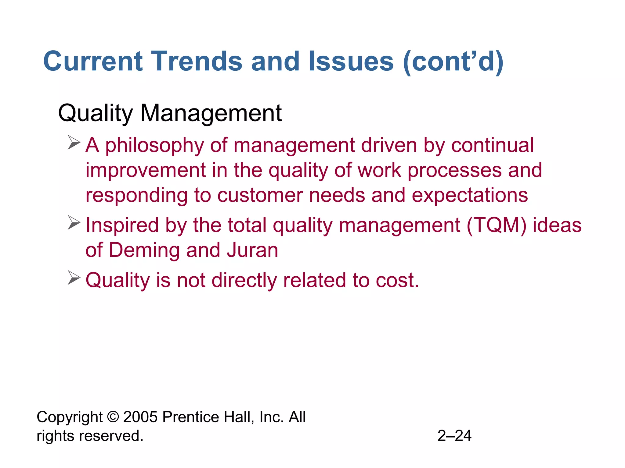Copyright © 2005 Prentice Hall, Inc. All
rights reserved. 2–24
Current Trends and Issues (cont’d)
• Quality Management
A philosophy of management driven by continual
improvement in the quality of work processes and
responding to customer needs and expectations
Inspired by the total quality management (TQM) ideas
of Deming and Juran
Quality is not directly related to cost.
 