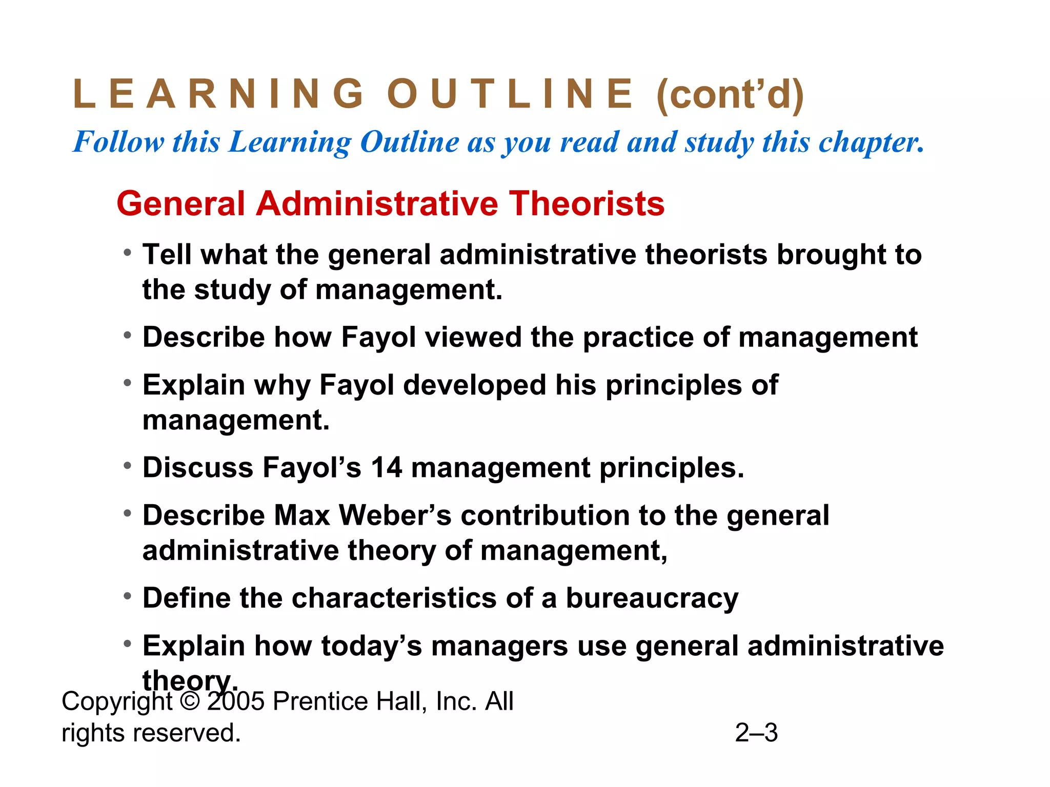 Copyright © 2005 Prentice Hall, Inc. All
rights reserved. 2–3
L E A R N I N G O U T L I N E (cont’d)
Follow this Learning Outline as you read and study this chapter.
oGeneral Administrative Theorists
• Tell what the general administrative theorists brought to
the study of management.
• Describe how Fayol viewed the practice of management
• Explain why Fayol developed his principles of
management.
• Discuss Fayol’s 14 management principles.
• Describe Max Weber’s contribution to the general
administrative theory of management,
• Define the characteristics of a bureaucracy
• Explain how today’s managers use general administrative
theory.
 