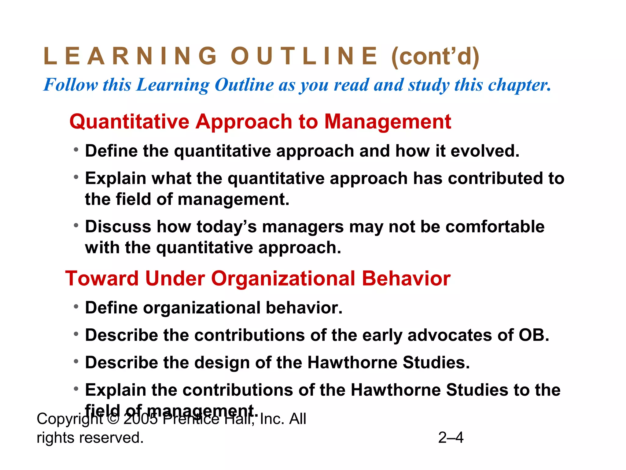 Copyright © 2005 Prentice Hall, Inc. All
rights reserved. 2–4
L E A R N I N G O U T L I N E (cont’d)
Follow this Learning Outline as you read and study this chapter.
oQuantitative Approach to Management
• Define the quantitative approach and how it evolved.
• Explain what the quantitative approach has contributed to
the field of management.
• Discuss how today’s managers may not be comfortable
with the quantitative approach.
•Toward Under Organizational Behavior
• Define organizational behavior.
• Describe the contributions of the early advocates of OB.
• Describe the design of the Hawthorne Studies.
• Explain the contributions of the Hawthorne Studies to the
field of management.
 
