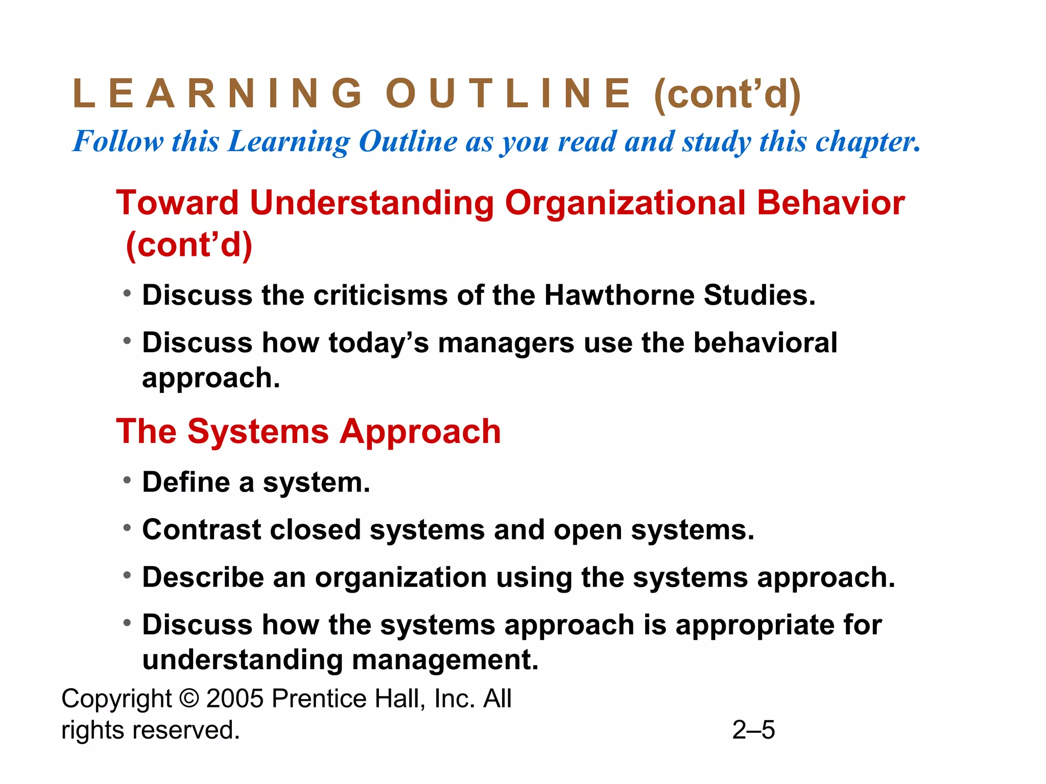 Copyright © 2005 Prentice Hall, Inc. All
rights reserved. 2–5
L E A R N I N G O U T L I N E (cont’d)
Follow this Learning Outline as you read and study this chapter.
oToward Understanding Organizational Behavior
(cont’d)
• Discuss the criticisms of the Hawthorne Studies.
• Discuss how today’s managers use the behavioral
approach.
oThe Systems Approach
• Define a system.
• Contrast closed systems and open systems.
• Describe an organization using the systems approach.
• Discuss how the systems approach is appropriate for
understanding management.
 