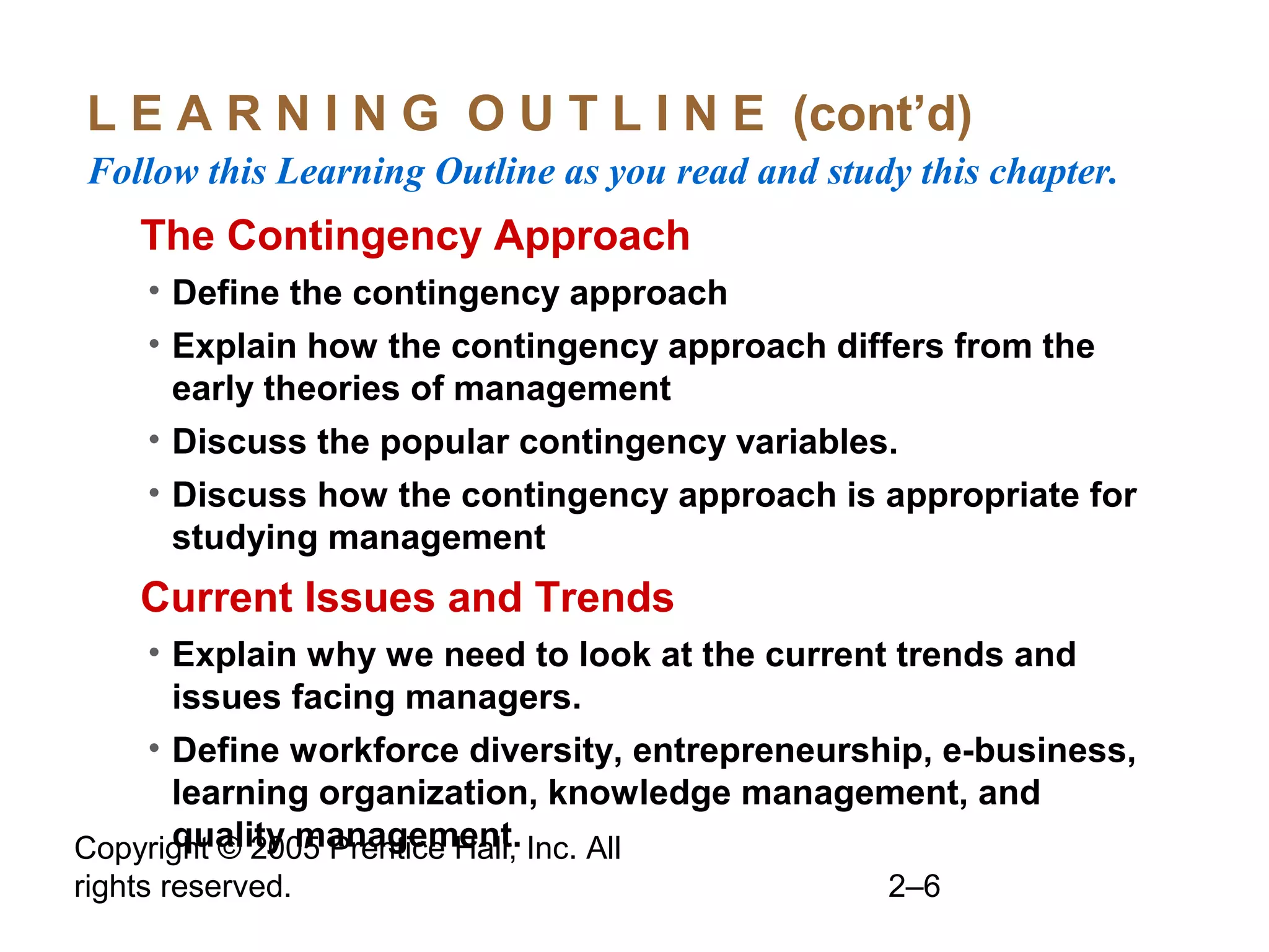 Copyright © 2005 Prentice Hall, Inc. All
rights reserved. 2–6
L E A R N I N G O U T L I N E (cont’d)
Follow this Learning Outline as you read and study this chapter.
oThe Contingency Approach
• Define the contingency approach
• Explain how the contingency approach differs from the
early theories of management
• Discuss the popular contingency variables.
• Discuss how the contingency approach is appropriate for
studying management
oCurrent Issues and Trends
• Explain why we need to look at the current trends and
issues facing managers.
• Define workforce diversity, entrepreneurship, e-business,
learning organization, knowledge management, and
quality management.
 
