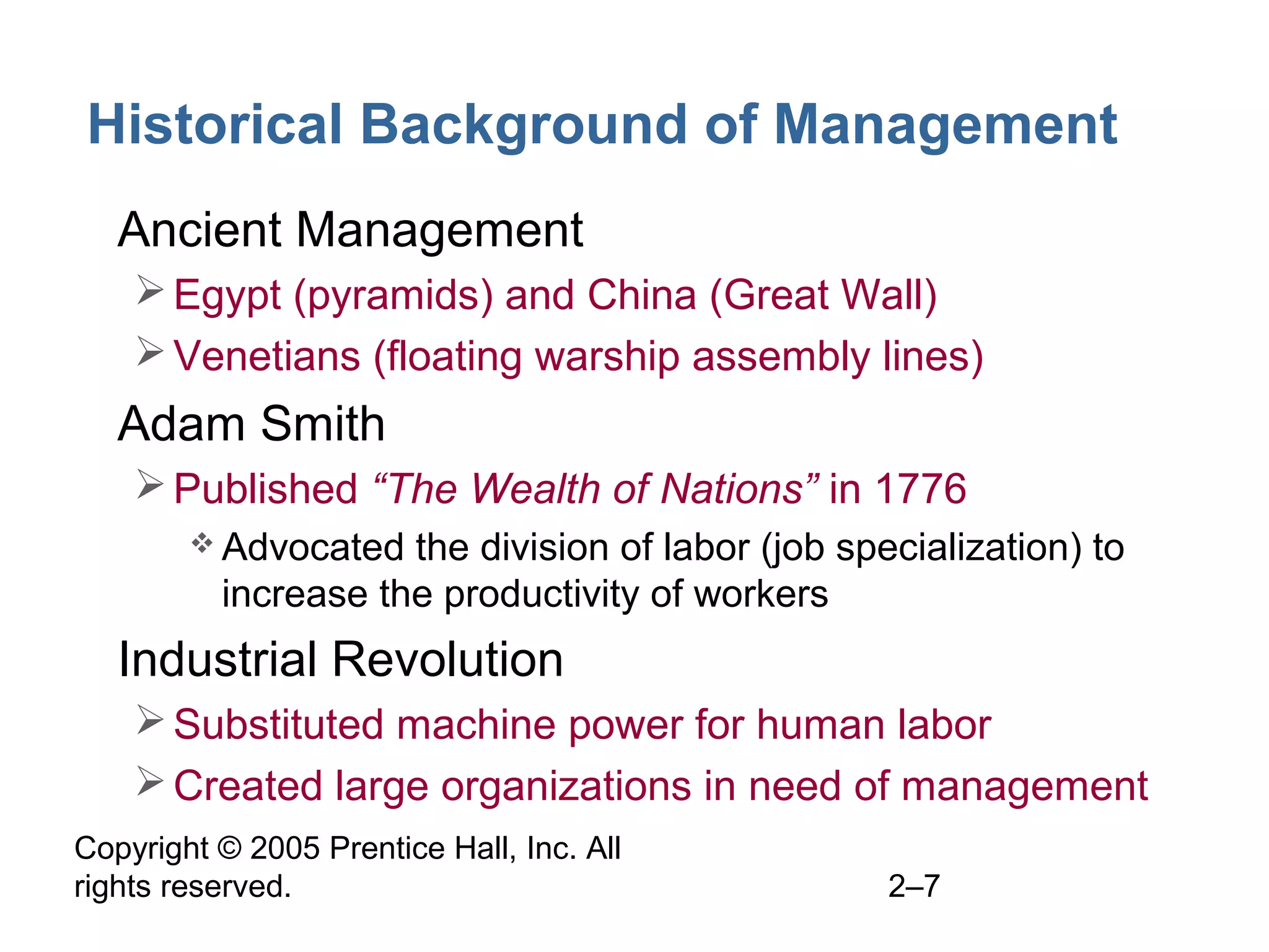 Copyright © 2005 Prentice Hall, Inc. All
rights reserved. 2–7
Historical Background of Management
• Ancient Management
Egypt (pyramids) and China (Great Wall)
Venetians (floating warship assembly lines)
• Adam Smith
Published “The Wealth of Nations” in 1776
 Advocated the division of labor (job specialization) to
increase the productivity of workers
• Industrial Revolution
Substituted machine power for human labor
Created large organizations in need of management
 