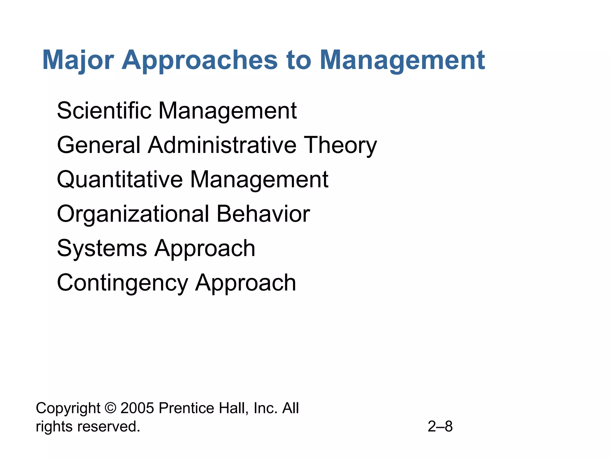 Copyright © 2005 Prentice Hall, Inc. All
rights reserved. 2–8
Major Approaches to Management
• Scientific Management
• General Administrative Theory
• Quantitative Management
• Organizational Behavior
• Systems Approach
• Contingency Approach
 