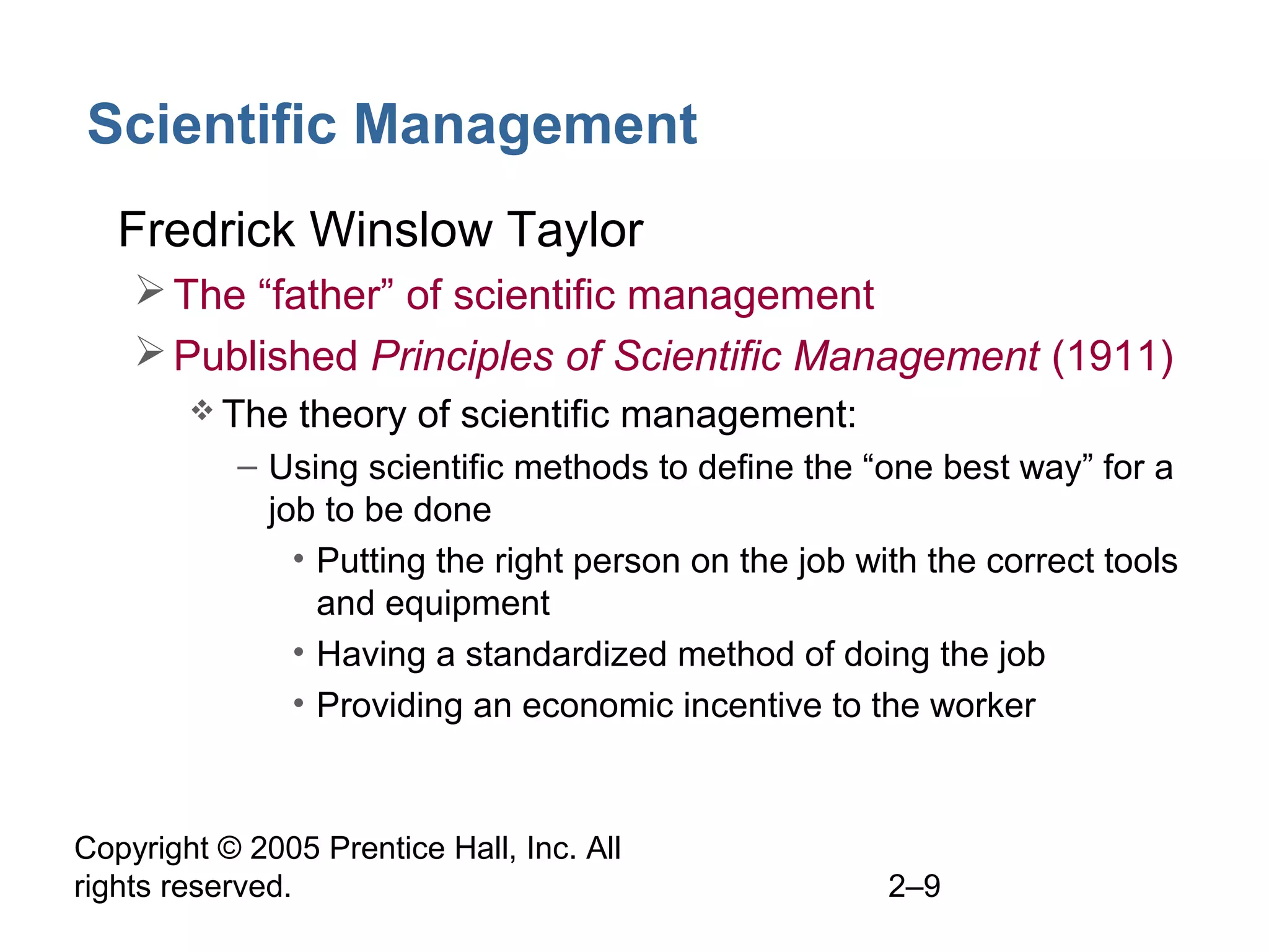 Copyright © 2005 Prentice Hall, Inc. All
rights reserved. 2–9
Scientific Management
• Fredrick Winslow Taylor
The “father” of scientific management
Published Principles of Scientific Management (1911)
 The theory of scientific management:
– Using scientific methods to define the “one best way” for a
job to be done
• Putting the right person on the job with the correct tools
and equipment
• Having a standardized method of doing the job
• Providing an economic incentive to the worker
 