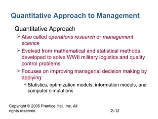 Copyright © 2005 Prentice Hall, Inc. All
rights reserved. 2–12
Quantitative Approach to Management
• Quantitative Approach
Also called operations research or management
science
Evolved from mathematical and statistical methods
developed to solve WWII military logistics and quality
control problems
Focuses on improving managerial decision making by
applying:
 Statistics, optimization models, information models, and
computer simulations
 