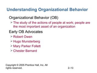 Copyright © 2005 Prentice Hall, Inc. All
rights reserved. 2–13
Understanding Organizational Behavior
• Organizational Behavior (OB)
The study of the actions of people at work; people are
the most important asset of an organization
• Early OB Advocates
Robert Owen
Hugo Munsterberg
Mary Parker Follett
Chester Barnard
 