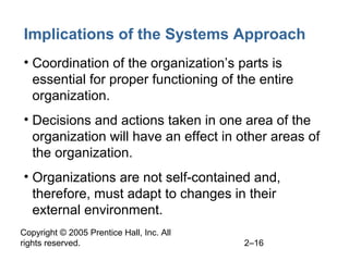 Copyright © 2005 Prentice Hall, Inc. All
rights reserved. 2–16
Implications of the Systems Approach
• Coordination of the organization’s parts is
essential for proper functioning of the entire
organization.
• Decisions and actions taken in one area of the
organization will have an effect in other areas of
the organization.
• Organizations are not self-contained and,
therefore, must adapt to changes in their
external environment.
 