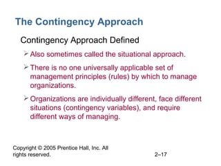 Copyright © 2005 Prentice Hall, Inc. All
rights reserved. 2–17
The Contingency Approach
• Contingency Approach Defined
Also sometimes called the situational approach.
There is no one universally applicable set of
management principles (rules) by which to manage
organizations.
Organizations are individually different, face different
situations (contingency variables), and require
different ways of managing.
 