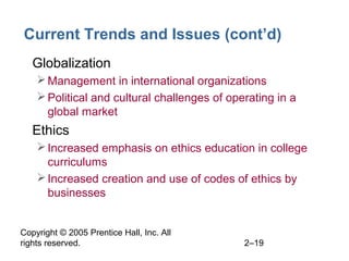 Copyright © 2005 Prentice Hall, Inc. All
rights reserved. 2–19
Current Trends and Issues (cont’d)
• Globalization
Management in international organizations
Political and cultural challenges of operating in a
global market
• Ethics
Increased emphasis on ethics education in college
curriculums
Increased creation and use of codes of ethics by
businesses
 