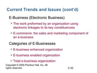 Copyright © 2005 Prentice Hall, Inc. All
rights reserved. 2–22
Current Trends and Issues (cont’d)
• E-Business (Electronic Business)
The work preformed by an organization using
electronic linkages to its key constituencies
E-commerce: the sales and marketing component of
an e-business
• Categories of E-Businesses
E-business enhanced organization
E-business enabled organization
Total e-business organization
 