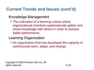 Copyright © 2005 Prentice Hall, Inc. All
rights reserved. 2–23
Current Trends and Issues (cont’d)
• Knowledge Management
The cultivation of a learning culture where
organizational members systematically gather and
share knowledge with others in order to achieve
better performance.
• Learning Organization
An organization that has developed the capacity to
continuously learn, adapt, and change.
 