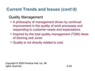 Copyright © 2005 Prentice Hall, Inc. All
rights reserved. 2–24
Current Trends and Issues (cont’d)
• Quality Management
A philosophy of management driven by continual
improvement in the quality of work processes and
responding to customer needs and expectations
Inspired by the total quality management (TQM) ideas
of Deming and Juran
Quality is not directly related to cost.
 