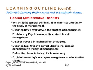 Copyright © 2005 Prentice Hall, Inc. All
rights reserved. 2–3
L E A R N I N G O U T L I N E (cont’d)
Follow this Learning Outline as you read and study this chapter.
oGeneral Administrative Theorists
• Tell what the general administrative theorists brought to
the study of management.
• Describe how Fayol viewed the practice of management
• Explain why Fayol developed his principles of
management.
• Discuss Fayol’s 14 management principles.
• Describe Max Weber’s contribution to the general
administrative theory of management,
• Define the characteristics of a bureaucracy
• Explain how today’s managers use general administrative
theory.
 