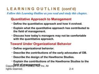 Copyright © 2005 Prentice Hall, Inc. All
rights reserved. 2–4
L E A R N I N G O U T L I N E (cont’d)
Follow this Learning Outline as you read and study this chapter.
oQuantitative Approach to Management
• Define the quantitative approach and how it evolved.
• Explain what the quantitative approach has contributed to
the field of management.
• Discuss how today’s managers may not be comfortable
with the quantitative approach.
•Toward Under Organizational Behavior
• Define organizational behavior.
• Describe the contributions of the early advocates of OB.
• Describe the design of the Hawthorne Studies.
• Explain the contributions of the Hawthorne Studies to the
field of management.
 