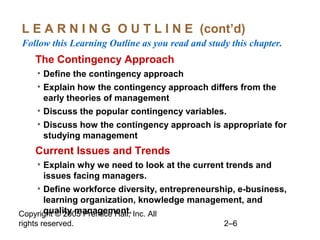 Copyright © 2005 Prentice Hall, Inc. All
rights reserved. 2–6
L E A R N I N G O U T L I N E (cont’d)
Follow this Learning Outline as you read and study this chapter.
oThe Contingency Approach
• Define the contingency approach
• Explain how the contingency approach differs from the
early theories of management
• Discuss the popular contingency variables.
• Discuss how the contingency approach is appropriate for
studying management
oCurrent Issues and Trends
• Explain why we need to look at the current trends and
issues facing managers.
• Define workforce diversity, entrepreneurship, e-business,
learning organization, knowledge management, and
quality management.
 