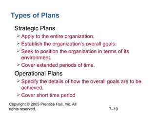 Copyright © 2005 Prentice Hall, Inc. All
rights reserved. 7–10
Types of Plans
• Strategic Plans
Apply to the entire organization.
Establish the organization’s overall goals.
Seek to position the organization in terms of its
environment.
Cover extended periods of time.
• Operational Plans
Specify the details of how the overall goals are to be
achieved.
Cover short time period
 