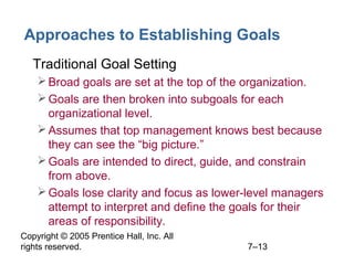 Copyright © 2005 Prentice Hall, Inc. All
rights reserved. 7–13
Approaches to Establishing Goals
• Traditional Goal Setting
Broad goals are set at the top of the organization.
Goals are then broken into subgoals for each
organizational level.
Assumes that top management knows best because
they can see the “big picture.”
Goals are intended to direct, guide, and constrain
from above.
Goals lose clarity and focus as lower-level managers
attempt to interpret and define the goals for their
areas of responsibility.
 