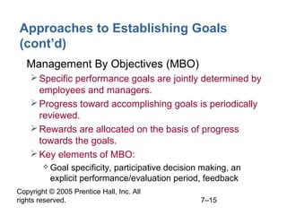 Copyright © 2005 Prentice Hall, Inc. All
rights reserved. 7–15
Approaches to Establishing Goals
(cont’d)
• Management By Objectives (MBO)
Specific performance goals are jointly determined by
employees and managers.
Progress toward accomplishing goals is periodically
reviewed.
Rewards are allocated on the basis of progress
towards the goals.
Key elements of MBO:
 Goal specificity, participative decision making, an
explicit performance/evaluation period, feedback
 