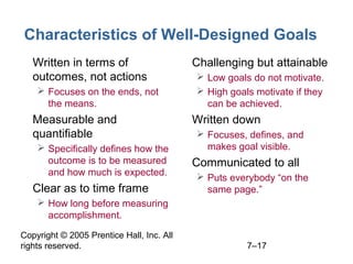 Copyright © 2005 Prentice Hall, Inc. All
rights reserved. 7–17
Characteristics of Well-Designed Goals
• Written in terms of
outcomes, not actions
 Focuses on the ends, not
the means.
• Measurable and
quantifiable
 Specifically defines how the
outcome is to be measured
and how much is expected.
• Clear as to time frame
 How long before measuring
accomplishment.
• Challenging but attainable
 Low goals do not motivate.
 High goals motivate if they
can be achieved.
• Written down
 Focuses, defines, and
makes goal visible.
• Communicated to all
 Puts everybody “on the
same page.”
 