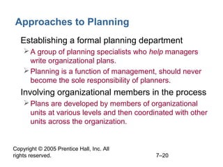 Copyright © 2005 Prentice Hall, Inc. All
rights reserved. 7–20
Approaches to Planning
• Establishing a formal planning department
A group of planning specialists who help managers
write organizational plans.
Planning is a function of management, should never
become the sole responsibility of planners.
• Involving organizational members in the process
Plans are developed by members of organizational
units at various levels and then coordinated with other
units across the organization.
 
